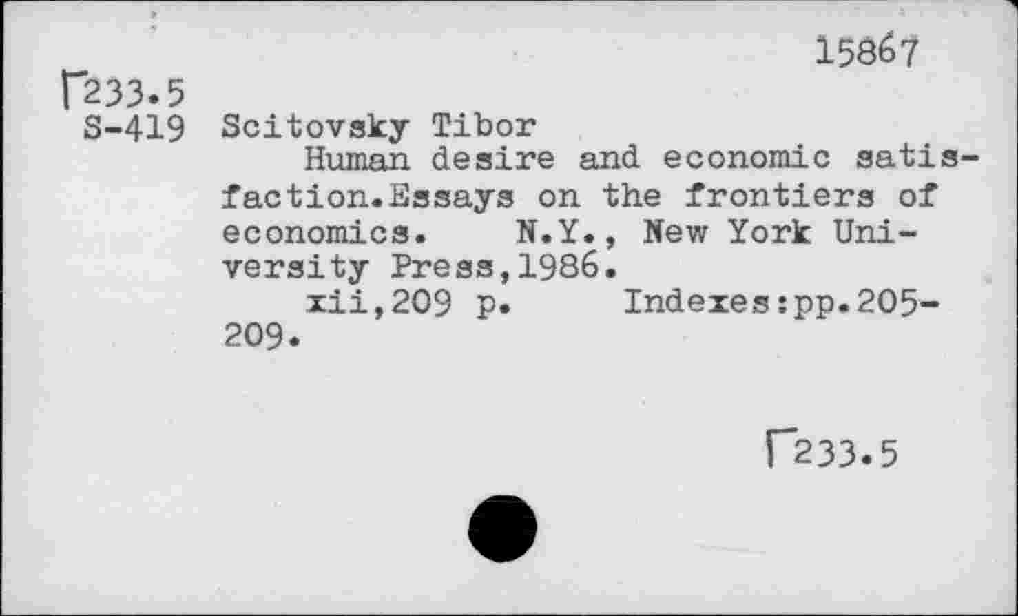 ﻿1586?
p33.5
S-419 Scitovsky Tibor
Human desire and economic satisfaction. Essays on the frontiers of economics. N.Y., New York University Press,1986.
xii,2O9 p. Indexes:pp.205-209.
[”233.5